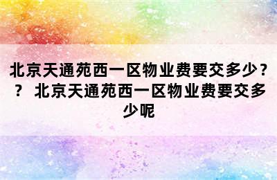 北京天通苑西一区物业费要交多少？？ 北京天通苑西一区物业费要交多少呢